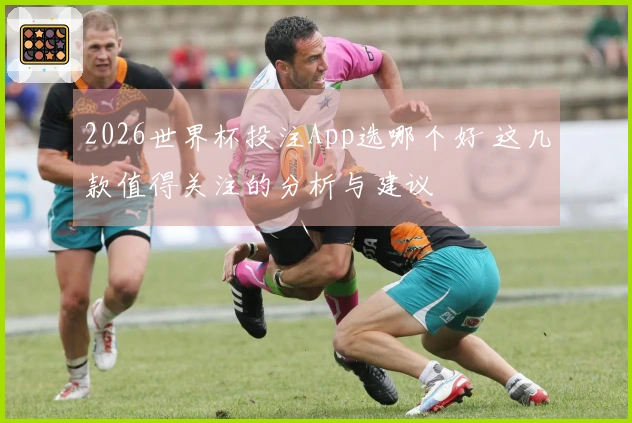 2026世界杯投注App选哪个好 这几款值得关注的分析与建议