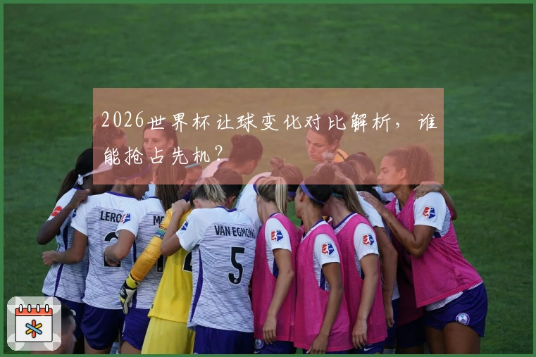 2026世界杯让球变化对比解析，谁能抢占先机？