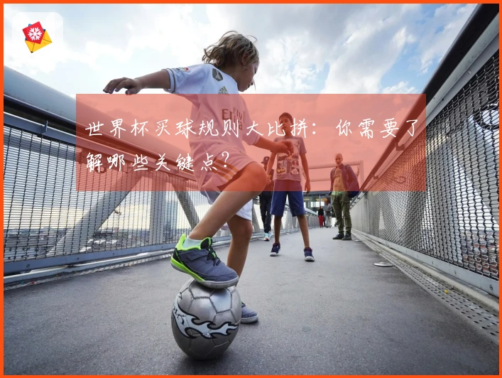 世界杯买球规则大比拼：你需要了解哪些关键点？